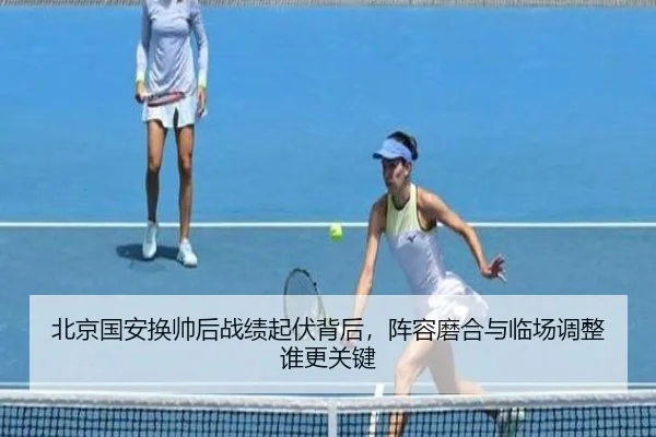 北京国安换帅后战绩起伏背后，阵容磨合与临场调整谁更关键 | C7GAME