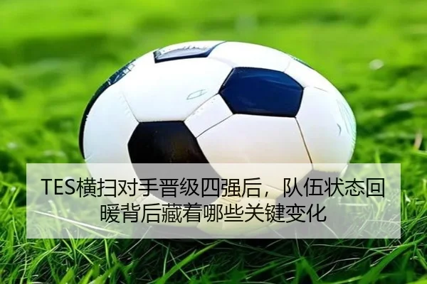 TES横扫对手晋级四强后，队伍状态回暖背后藏着哪些关键变化 | C7GAME